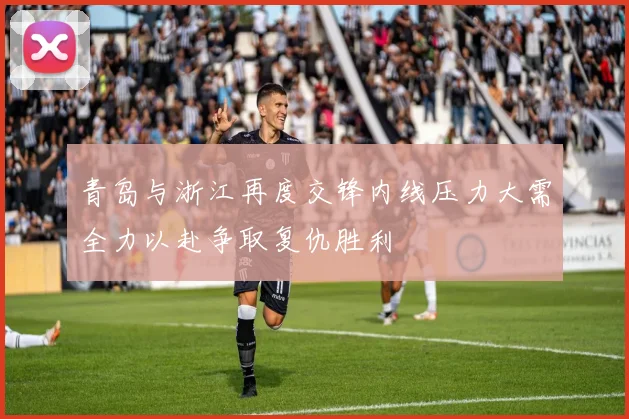 青岛与浙江再度交锋内线压力大需全力以赴争取复仇胜利
