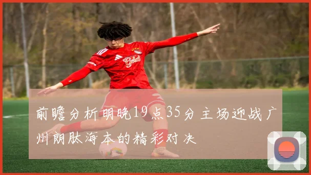 前瞻分析明晚19点35分主场迎战广州朗肽海本的精彩对决