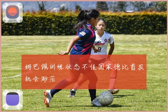 姆巴佩训练状态不佳国家德比首发机会渺茫
