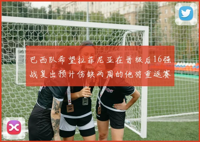 巴西队希望拉菲尼亚在晋级后16强战复出预计伤缺两周的他将重返赛场