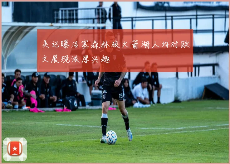 美记曝活塞森林狼火箭湖人均对欧文展现浓厚兴趣
