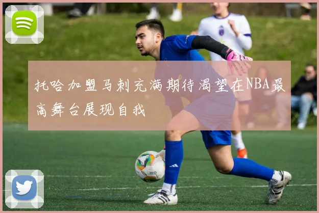 托哈加盟马刺充满期待渴望在NBA最高舞台展现自我