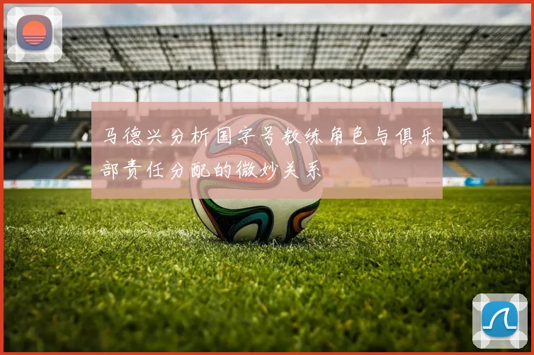 马德兴分析国字号教练角色与俱乐部责任分配的微妙关系