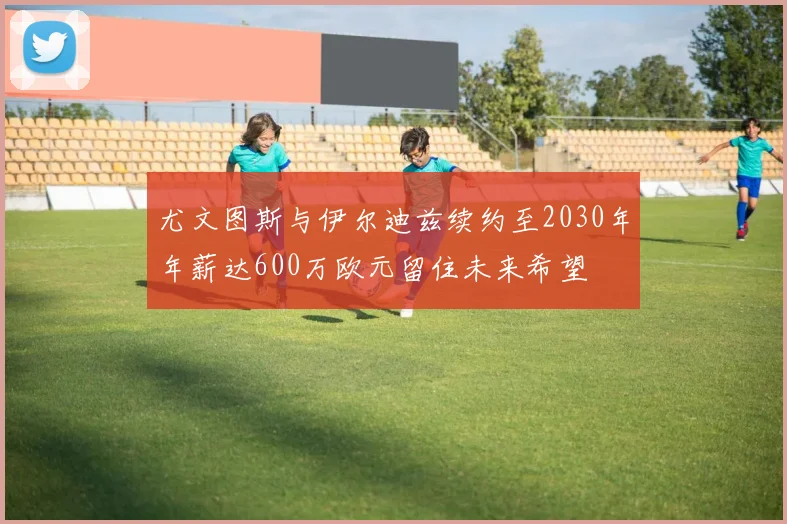 尤文图斯与伊尔迪兹续约至2030年年薪达600万欧元留住未来希望