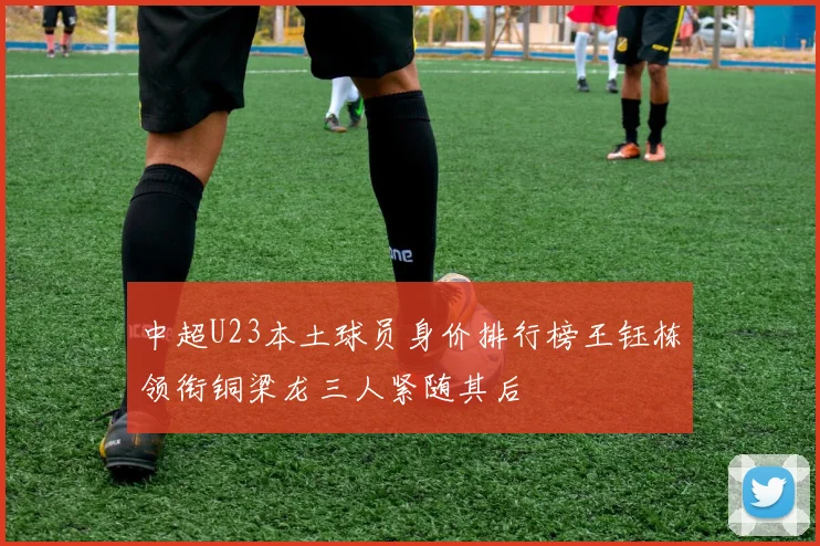 中超U23本土球员身价排行榜王钰栋领衔铜梁龙三人紧随其后