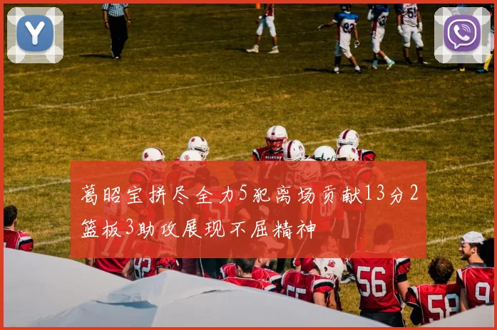 葛昭宝拼尽全力5犯离场贡献13分2篮板3助攻展现不屈精神