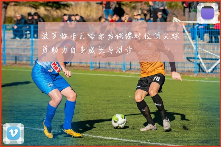波罗称卡瓦哈尔为偶像对位顶尖球员助力自身成长与进步