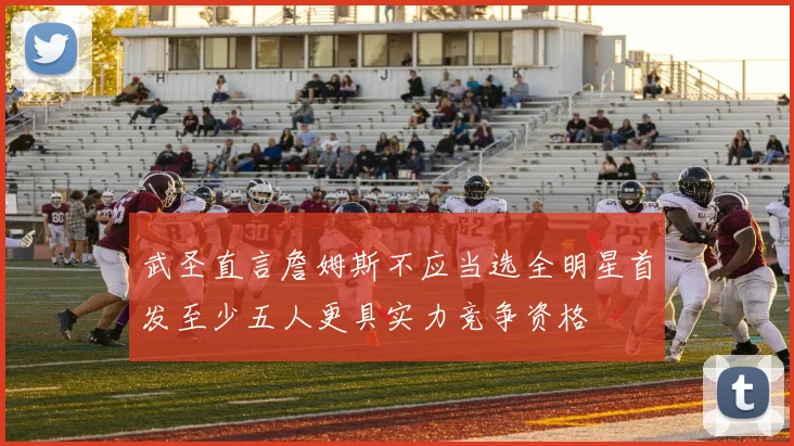 武圣直言詹姆斯不应当选全明星首发至少五人更具实力竞争资格