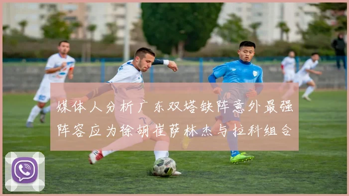 媒体人分析广东双塔缺阵意外最强阵容应为徐胡崔萨林杰与拉科组合