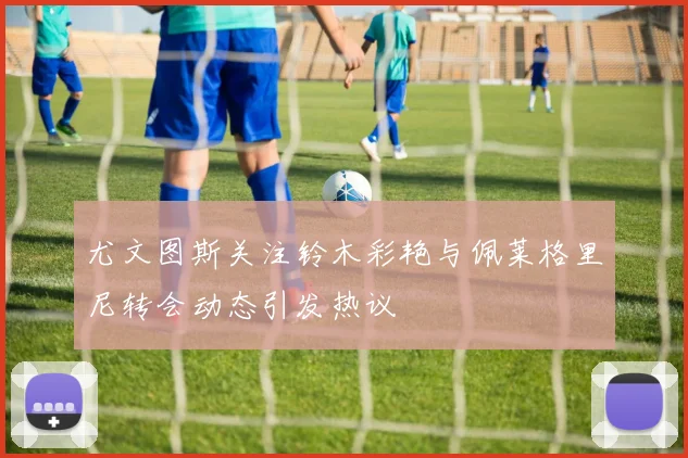 尤文图斯关注铃木彩艳与佩莱格里尼转会动态引发热议