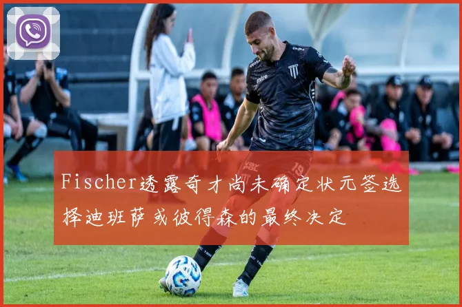 Fischer透露奇才尚未确定状元签选择迪班萨或彼得森的最终决定