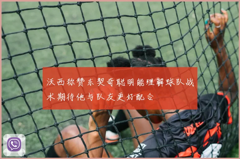 沃西称赞东契奇聪明能理解球队战术期待他与队友更好配合