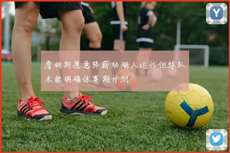 詹姆斯愿意降薪助湖人运作但球队未能明确休赛期计划