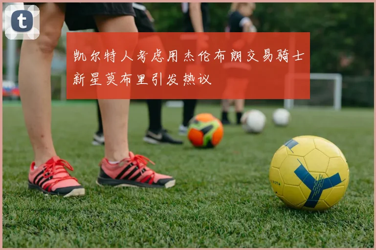 凯尔特人考虑用杰伦布朗交易骑士新星莫布里引发热议