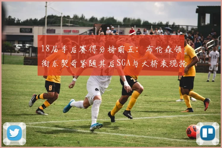 18届季后赛得分榜前五：布伦森领衔东契奇紧随其后SGA与大桥表现抢眼
