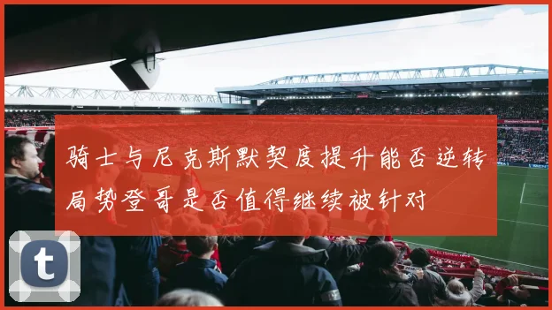 骑士与尼克斯默契度提升能否逆转局势登哥是否值得继续被针对