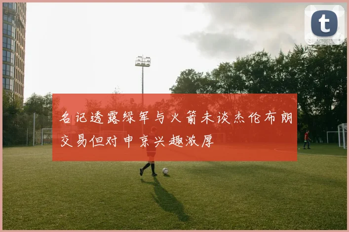 名记透露绿军与火箭未谈杰伦布朗交易但对申京兴趣浓厚
