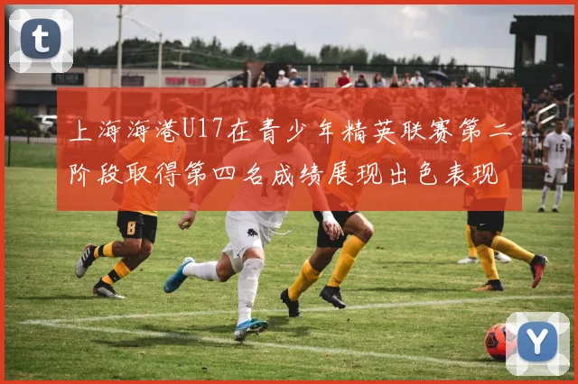 上海海港U17在青少年精英联赛第二阶段取得第四名成绩展现出色表现