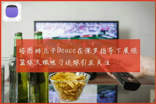 塔图姆儿子Deuce在保罗指导下展现篮球天赋练习运球引发关注