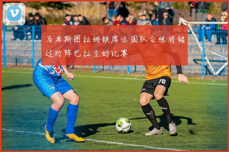 马库斯图拉姆缺席法国队合练将错过对阵巴拉圭的比赛