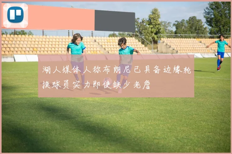 湖人媒体人称布朗尼已具备边缘轮换球员实力即使缺少老詹