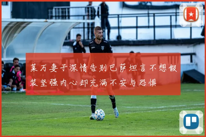 莱万妻子深情告别巴萨坦言不想假装坚强内心却充满不安与恐惧