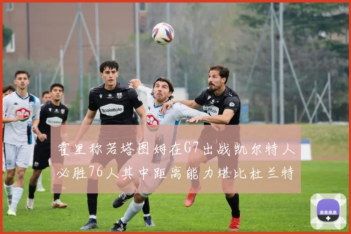 霍里称若塔图姆在G7出战凯尔特人必胜76人其中距离能力堪比杜兰特