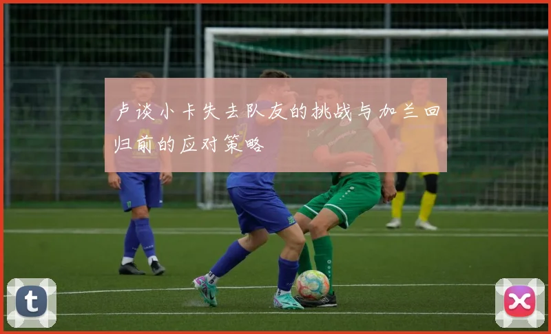 卢谈小卡失去队友的挑战与加兰回归前的应对策略