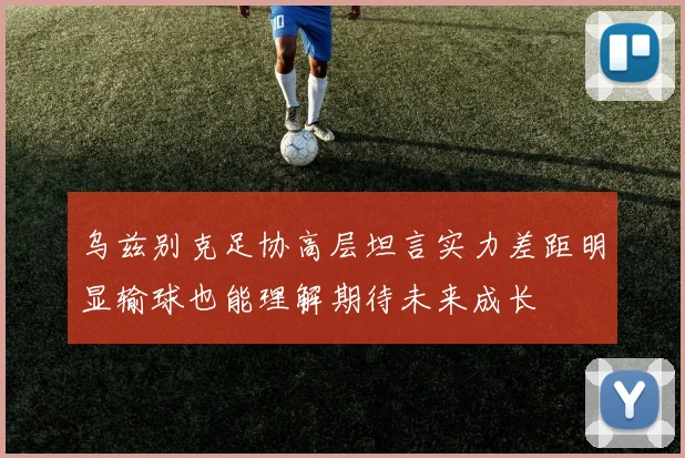 乌兹别克足协高层坦言实力差距明显输球也能理解期待未来成长