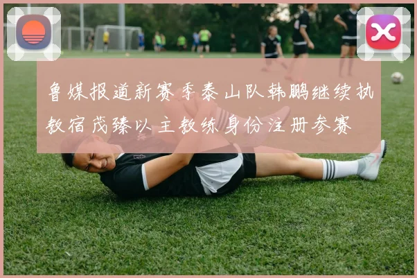 鲁媒报道新赛季泰山队韩鹏继续执教宿茂臻以主教练身份注册参赛