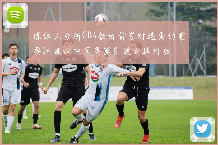 媒体人分析CBA教练背景对选秀的重要性建议中国男篮引进合适外教