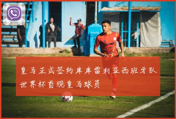 皇马正式签约库库雷利亚西班牙队世界杯首现皇马球员