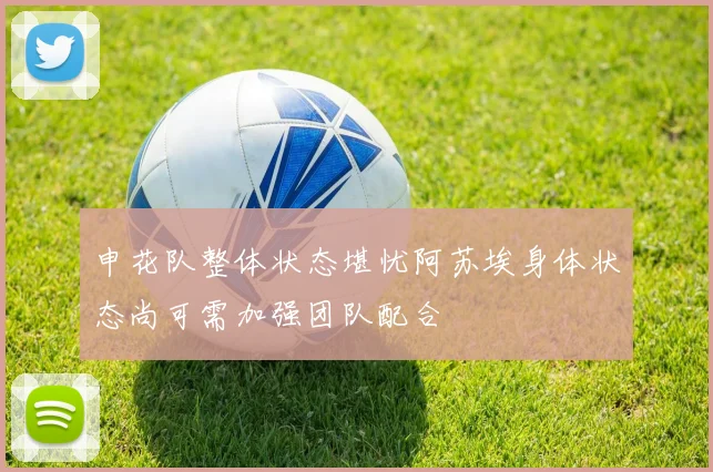 申花队整体状态堪忧阿苏埃身体状态尚可需加强团队配合